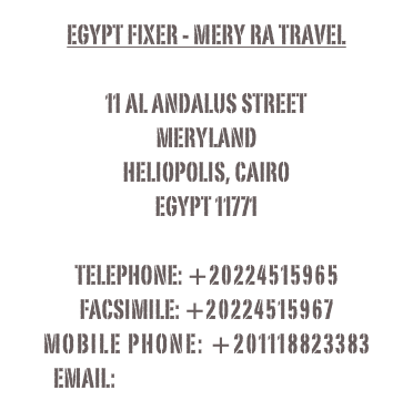 Egypt fixer - Mery Ra Travel

11 al andalus street
meryland
heliopolis, cairo
egypt 11771

telephone: +20224515965
Facsimile: +20224515967
mobile phone: +201118823383
email: romany@egyptfixer.com